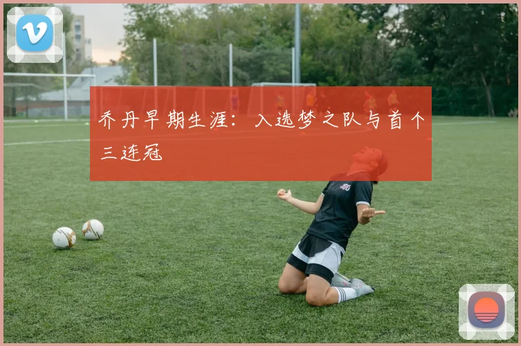 乔丹早期生涯：入选梦之队与首个三连冠