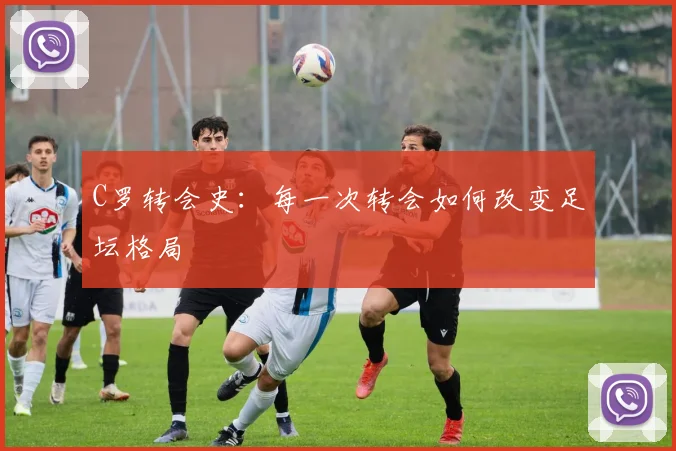 C罗转会史:每一次转会如何改变足坛格局