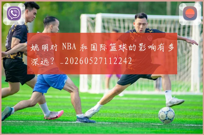 姚明对 NBA 和国际篮球的影响有多深远？_20260527112242
