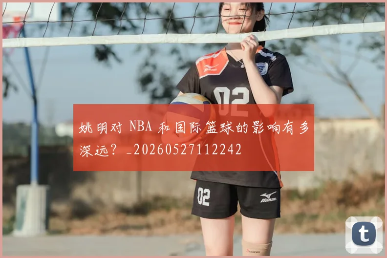 姚明对 NBA 和国际篮球的影响有多深远？_20260527112242